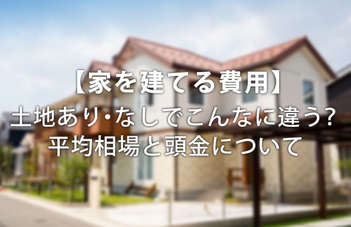 【家を建てる費用】土地あり・なしでこんなに違う?平均相場と頭金について